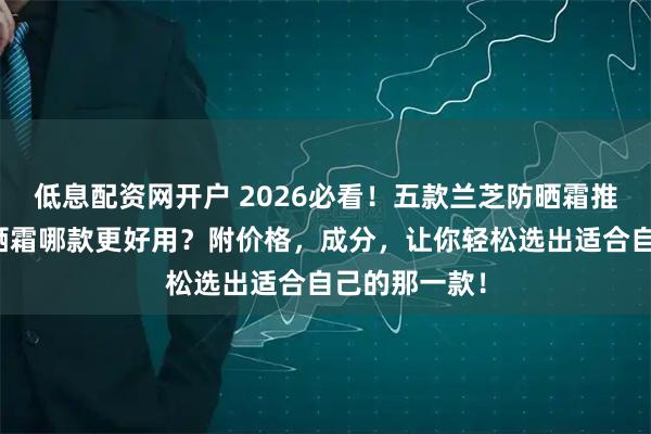 低息配资网开户 2026必看！五款兰芝防晒霜推荐：兰芝防晒霜哪款更好用？附价格，成分，让你轻松选出适合自己的那一款！