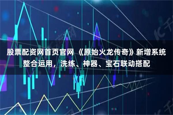 股票配资网首页官网 《原始火龙传奇》新增系统整合运用，洗练、神器、宝石联动搭配