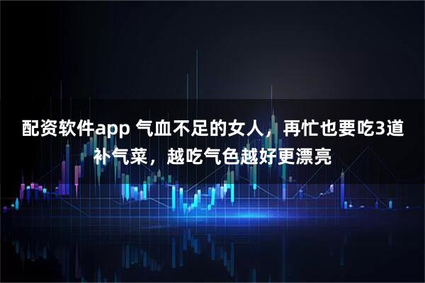 配资软件app 气血不足的女人，再忙也要吃3道补气菜，越吃气色越好更漂亮
